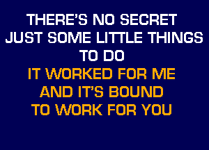 THERE'S N0 SECRET
JUST SOME LITI'LE THINGS
TO DO
IT WORKED FOR ME
AND ITS BOUND
TO WORK FOR YOU