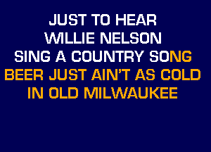 JUST TO HEAR
WILLIE NELSON
SING A COUNTRY SONG
BEER JUST AIN'T AS COLD
IN OLD MILWAUKEE