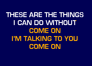 THESE ARE THE THINGS
I CAN DO WITHOUT
COME ON
I'M TALKING TO YOU
COME ON