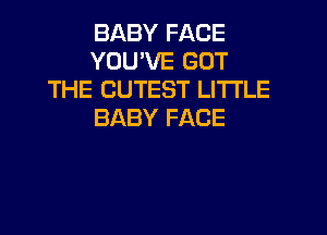 BABY FACE
YOU'VE GOT
THE CUTEST LITI'LE
BABY FACE