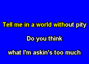 Tell me in a world without pity

Do you think

what I'm askin's too much