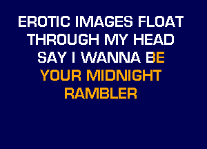 EROTIC IMAGES FLOAT
THROUGH MY HEAD
SAY I WANNA BE
YOUR MIDNIGHT
RAMBLER