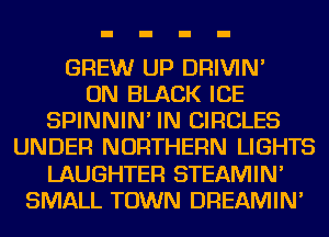 GREW UP DRIVIN'

ON BLACK ICE
SPINNIN' IN CIRCLES
UNDER NORTHERN LIGHTS
LAUGHTEF! STEAMIN'
SMALL TOWN DREAMIN'
