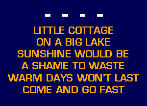 LITTLE COTTAGE
ON A BIG LAKE
SUNSHINE WOULD BE
A SHAME TO WASTE
WARM DAYS WON'T LAST
COME AND GO FAST