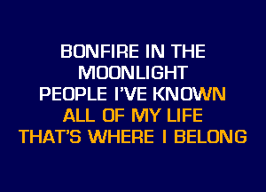 BONFIRE IN THE
MOONLIGHT
PEOPLE I'VE KNOWN
ALL OF MY LIFE
THAT'S WHERE I BELONG