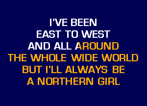 I'VE BEEN
EAST TU WEST
AND ALL AROUND
THE WHOLE WIDE WORLD
BUT I'LL ALWAYS BE
A NORTHERN GIRL