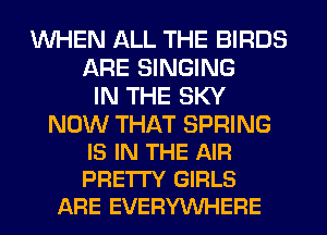 WHEN ALL THE BIRDS
ARE SINGING
IN THE SKY

NOW THAT SPRING
IS IN THE AIR
PRE'ITY GIRLS

ARE EVERYWHERE