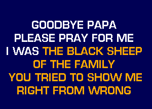 GOODBYE PAPA
PLEASE PRAY FOR ME
I WAS THE BLACK SHEEP
OF THE FAMILY
YOU TRIED TO SHOW ME
RIGHT FROM WRONG