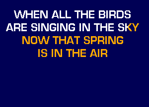 WHEN ALL THE BIRDS
ARE SINGING IN THE SKY
NOW THAT SPRING
IS IN THE AIR