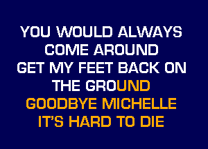 YOU WOULD ALWAYS
COME AROUND
GET MY FEET BACK ON
THE GROUND
GOODBYE MICHELLE
ITS HARD TO DIE