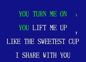 YOU TURN ME ON x
YOU LIFT ME UP r

LIKE THE SWEETEST CUP
I SHARE WITH YOU