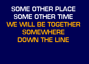 SOME OTHER PLACE
SOME OTHER TIME
WE WILL BE TOGETHER
SOMEINHERE
DOWN THE LINE