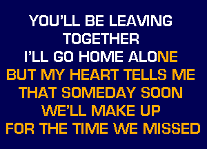 YOU'LL BE LEAVING
TOGETHER
I'LL GO HOME ALONE
BUT MY HEART TELLS ME
THAT SOMEDAY SOON
WE'LL MAKE UP
FOR THE TIME WE MISSED