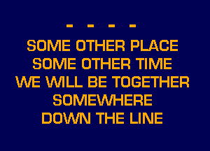 SOME OTHER PLACE
SOME OTHER TIME
WE WILL BE TOGETHER
SOMEINHERE
DOWN THE LINE