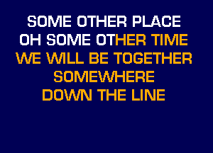 SOME OTHER PLACE
0H SOME OTHER TIME
WE WILL BE TOGETHER

SOMEINHERE
DOWN THE LINE