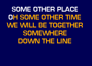 SOME OTHER PLACE
0H SOME OTHER TIME
WE WILL BE TOGETHER

SOMEINHERE
DOWN THE LINE