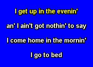 I get up in the evenin'

an' I ain't got nothin' to say

I come home in the mornin'

I go to bed