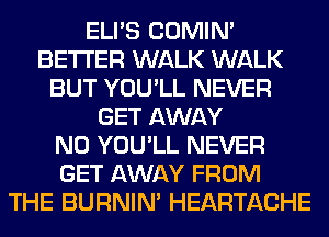 ELI'S COMIM
BETTER WALK WALK
BUT YOU'LL NEVER
GET AWAY
N0 YOU'LL NEVER
GET AWAY FROM
THE BURNIN' HEARTACHE