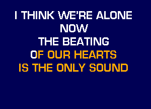 I THINK WERE ALONE
NOW
THE BEATING
OF OUR HEARTS
IS THE ONLY SOUND