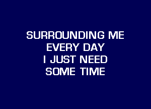 SURROUNDING ME
EVERY DAY

I JUST NEED
SOME TIME