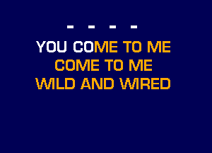 YOU COME TO ME
COME TO ME

WILD AND 'WIRED