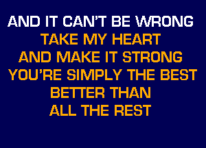 AND IT CAN'T BE WRONG
TAKE MY HEART
AND MAKE IT STRONG
YOU'RE SIMPLY THE BEST
BETTER THAN
ALL THE REST