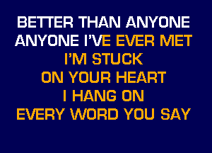 BETTER THAN ANYONE
ANYONE I'VE EVER MET
I'M STUCK
ON YOUR HEART
I HANG 0N
EVERY WORD YOU SAY
