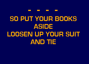 SO PUT YOUR BOOKS
ASIDE

LOOSEN UP YOUR SUIT
AND TIE