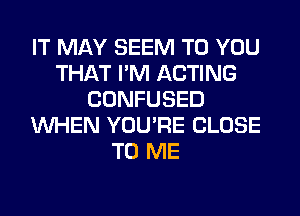 IT MAY SEEM TO YOU
THAT I'M ACTING
CONFUSED
WHEN YOU'RE CLOSE
TO ME