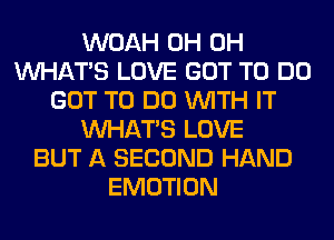 WOAH 0H 0H
WHATS LOVE GOT TO DO
GOT TO DO WITH IT
WHATS LOVE
BUT A SECOND HAND
EMOTION