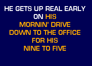 HE GETS UP REAL EARLY
ON HIS
MORNIM DRIVE
DOWN TO THE OFFICE
FOR HIS
NINE T0 FIVE