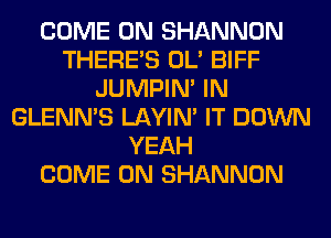 COME ON SHANNON
THERE'S OL' BIFF
JUMPIN' IN
GLENN'S LAYIN' IT DOWN
YEAH
COME ON SHANNON