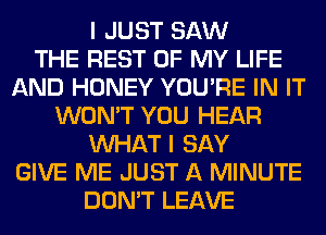 I JUST SAW
THE REST OF MY LIFE
AND HONEY YOU'RE IN IT
WON'T YOU HEAR
WHAT I SAY
GIVE ME JUST A MINUTE
DON'T LEAVE