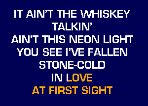 IT AIN'T THE VVHISKEY
TALKIN'

AIN'T THIS NEON LIGHT
YOU SEE I'VE FALLEN
STONE-COLD
IN LOVE
AT FIRST SIGHT