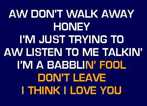 AW DON'T WALK AWAY
HONEY
I'M JUST TRYING TO
AW LISTEN TO ME TALKIN'
I'M A BABBLIN' FOOL
DON'T LEAVE
I THINK I LOVE YOU