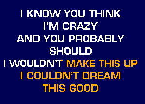 I KNOW YOU THINK
I'M CRAZY
AND YOU PROBABLY

SHOULD
I WOULDN'T MAKE THIS UP

I COULDN'T DREAM
THIS GOOD