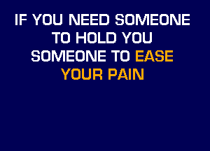 IF YOU NEED SOMEONE
TO HOLD YOU
SOMEONE TO EASE
YOUR PAIN