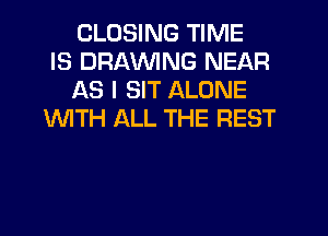 CLOSING TIME
IS DRAWNG NEAR
AS I SIT ALONE
INITH ALL THE REST