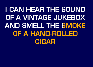 I CAN HEAR THE SOUND
OF A VINTAGE JUKEBOX
AND SMELL THE SMOKE
OF A HAND-ROLLED
CIGAR