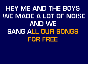 HEY ME AND THE BOYS
WE MADE A LOT OF NOISE
AND WE
SANG ALL OUR SONGS
FOR FREE