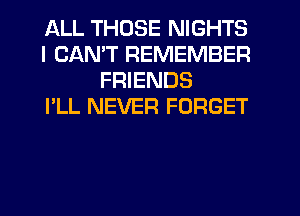 ALL THOSE NIGHTS
I CANT REMEMBER
FRIENDS
I'LL NEVER FORGET