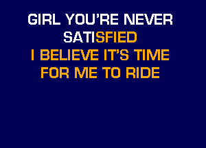 GIRL YOU'RE NEVER
SATISFIED
I BELIEVE ITS TIME
FOR ME TO RIDE