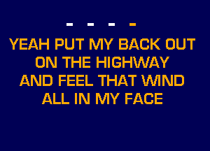 YEAH PUT MY BACK OUT
ON THE HIGHWAY
AND FEEL THAT WIND
ALL IN MY FACE