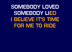 SOMEBODY LOVED
SOMEBODY LIED

I BELIEVE ITS TIME
FOR ME TO RIDE