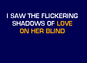 I SAW THE FLICKERING
SHADOWS OF LOVE
ON HER BLIND