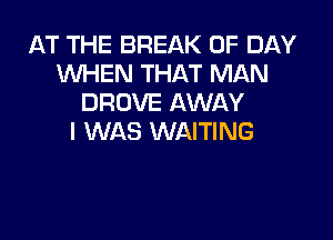 AT THE BREAK 0F DAY
WHEN THAT MAN
DROVE AWAY

I WAS WAITING