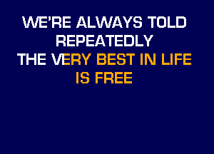WERE ALWAYS TOLD
REPEATEDLY
THE VERY BEST IN LIFE
IS FREE