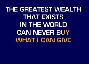 THE GREATEST WEALTH
THAT EXISTS
IN THE WORLD
CAN NEVER BUY
WHAT I CAN GIVE