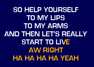 SO HELP YOURSELF
TO MY LIPS
TO MY ARMS
AND THEN LET'S REALLY
START TO LIVE
AW RIGHT
HA HA HA HA YEAH