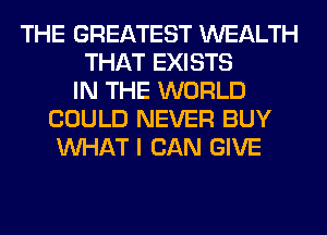 THE GREATEST WEALTH
THAT EXISTS
IN THE WORLD
COULD NEVER BUY
WHAT I CAN GIVE